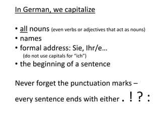 In German, we capitalize 
• all nouns (even verbs or adjectives that act as nouns) 
• names 
• formal address: Sie, Ihr/e… 
(do not use capitals for “ich”) 
• the beginning of a sentence 
Never forget the punctuation marks – 
every sentence ends with either . ! ? : 
 