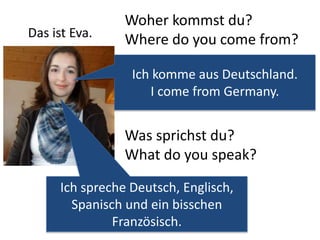 Woher kommst du? 
Where do you come from? 
Ich komme aus Deutschland. 
I come from Germany. 
Was sprichst du? 
What do you speak? 
Ich spreche Deutsch, Englisch, 
Spanisch und ein bisschen 
Französisch. 
Das ist Eva. 
 