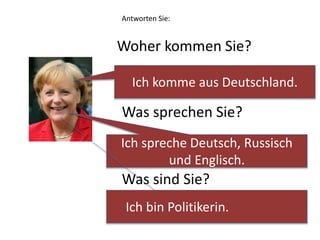 Antworten Sie: 
Woher kommen Sie? 
Ich komme aus Deutschland. 
Was sprechen Sie? 
Ich spreche Deutsch, Russisch 
und Englisch. 
Was sind Sie? 
Ich bin Politikerin. 
 