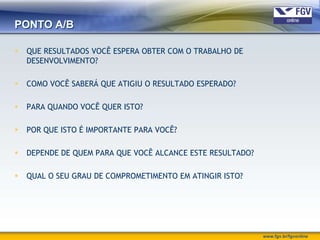 PONTO A/B

   QUE RESULTADOS VOCÊ ESPERA OBTER COM O TRABALHO DE
    DESENVOLVIMENTO?

   COMO VOCÊ SABERÁ QUE ATIGIU O RESULTADO ESPERADO?

   PARA QUANDO VOCÊ QUER ISTO?

   POR QUE ISTO É IMPORTANTE PARA VOCÊ?

   DEPENDE DE QUEM PARA QUE VOCÊ ALCANCE ESTE RESULTADO?

   QUAL O SEU GRAU DE COMPROMETIMENTO EM ATINGIR ISTO?




                                                            www.fgv.br/fgvonline
 
