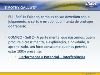 TIMOTHY GALLWEY

 EU - Self 1= Falador, como as coisas deveriam ser, o
  julgamento, o certo e errado, quem tenta de proteger
  do fracasso.

 COMIGO - Self 2= A parte mental que nascemos, quem
  procura o crescimento, a exploração, a novidade, o
  aprendizado, um foco consciente que nos permita
  estar 100% presente.
       Performance = Potencial – Interferências



                                               www.fgv.br/fgvonline
 