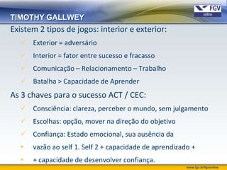 TIMOTHY GALLWEY
Existem 2 tipos de jogos: interior e exterior:
   Exterior = adversário
   Interior = fator entre sucesso e fracasso
   Comunicação – Relacionamento – Trabalho
   Batalha > Capacidade de Aprender
As 3 chaves para o sucesso ACT / CEC:
   Consciência: clareza, perceber o mundo, sem julgamento
   Escolhas: opção, mover na direção do objetivo
   Confiança: Estado emocional, sua ausência da
     vazão ao self 1. Self 2 + capacidade de aprendizado +
     + capacidade de desenvolver confiança.
                                                        www.fgv.br/fgvonline
 