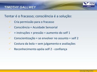 TIMOTHY GALLWEY

Tentar é o fracasso; consciência é a solução:
   Cria permissão para o fracasso
   Consciência = Acuidade Sensorial
   + instruções + pressão = aumento do self 1
   Conscientização = se envolver no assunto = self 2
   Costura da bola = sem julgamento e avaliações
   Reconhecimento apóia self 2 - confiança




                                                        www.fgv.br/fgvonline
 