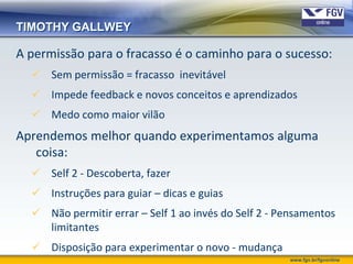 TIMOTHY GALLWEY

A permissão para o fracasso é o caminho para o sucesso:
   Sem permissão = fracasso inevitável
   Impede feedback e novos conceitos e aprendizados
   Medo como maior vilão
Aprendemos melhor quando experimentamos alguma
   coisa:
   Self 2 - Descoberta, fazer
   Instruções para guiar – dicas e guias
   Não permitir errar – Self 1 ao invés do Self 2 - Pensamentos
    limitantes
   Disposição para experimentar o novo - mudança
                                                      www.fgv.br/fgvonline
 