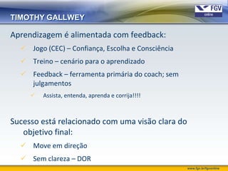 TIMOTHY GALLWEY

Aprendizagem é alimentada com feedback:
   Jogo (CEC) – Confiança, Escolha e Consciência
   Treino – cenário para o aprendizado
   Feedback – ferramenta primária do coach; sem
    julgamentos
        Assista, entenda, aprenda e corrija!!!!



Sucesso está relacionado com uma visão clara do
   objetivo final:
   Move em direção
   Sem clareza – DOR
                                                    www.fgv.br/fgvonline
 