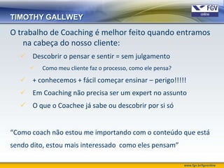 TIMOTHY GALLWEY

O trabalho de Coaching é melhor feito quando entramos
    na cabeça do nosso cliente:
    Descobrir o pensar e sentir = sem julgamento
         Como meu cliente faz o processo, como ele pensa?
    + conhecemos + fácil começar ensinar – perigo!!!!!
    Em Coaching não precisa ser um expert no assunto
    O que o Coachee já sabe ou descobrir por si só


“Como coach não estou me importando com o conteúdo que está
sendo dito, estou mais interessado como eles pensam”

                                                             www.fgv.br/fgvonline
 