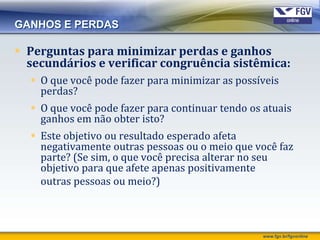 GANHOS E PERDAS

 Perguntas para minimizar perdas e ganhos
  secundários e verificar congruência sistêmica:
   O que você pode fazer para minimizar as possíveis
    perdas?
   O que você pode fazer para continuar tendo os atuais
    ganhos em não obter isto?
   Este objetivo ou resultado esperado afeta
    negativamente outras pessoas ou o meio que você faz
    parte? (Se sim, o que você precisa alterar no seu
    objetivo para que afete apenas positivamente
    outras pessoas ou meio?)



                                                  www.fgv.br/fgvonline
 