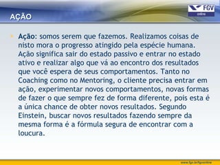 AÇÃO

 Ação: somos serem que fazemos. Realizamos coisas de
  nisto mora o progresso atingido pela espécie humana.
  Ação significa sair do estado passivo e entrar no estado
  ativo e realizar algo que vá ao encontro dos resultados
  que você espera de seus comportamentos. Tanto no
  Coaching como no Mentoring, o cliente precisa entrar em
  ação, experimentar novos comportamentos, novas formas
  de fazer o que sempre fez de forma diferente, pois esta é
  a única chance de obter novos resultados. Segundo
  Einstein, buscar novos resultados fazendo sempre da
  mesma forma é a fórmula segura de encontrar com a
  loucura.


                                                  www.fgv.br/fgvonline
 