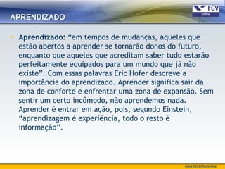 APRENDIZADO

 Aprendizado: “em tempos de mudanças, aqueles que
  estão abertos a aprender se tornarão donos do futuro,
  enquanto que aqueles que acreditam saber tudo estarão
  perfeitamente equipados para um mundo que já não
  existe”. Com essas palavras Eric Hofer descreve a
  importância do aprendizado. Aprender significa sair da
  zona de conforte e enfrentar uma zona de expansão. Sem
  sentir um certo incômodo, não aprendemos nada.
  Aprender é entrar em ação, pois, segundo Einstein,
  “aprendizagem é experiência, todo o resto é
  informação”.




                                                www.fgv.br/fgvonline
 