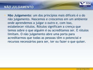 NÃO JULGAMENTO

 Não Julgamento: um dos princípios mais difíceis é o do
  não julgamento. Nascemos e crescemos em um ambiente
  onde aprendemos a julgar o outro e, com isso,
  estabelecer rótulos. Rótulos significam a crença que
  temos sobre o que alguém é ou acreditamos ser. E rótulos
  limitam. O não julgamento abre uma porta para
  acreditarmos que todas as pessoas têm o potencial e
  recursos necessários para ser, ter ou fazer o que quiser.




                                                  www.fgv.br/fgvonline
 