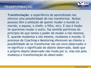 TRANSFORMAÇÃO

 Transformação: a experiência do aprendizado nos
  oferece uma possibilidade de nos transformar. Muitas
  pessoas têm a ambição de querer mudar o mundo (o
  marido, a esposa, o chefe, o filho, etc). E isso é ilusão.
  Se queremos mudar o outro, faz sentido partirmos do
  princípio de que temos o poder de mudar a nós mesmos.
  E, quando mudamos a nós mesmo, mudamos o mundo. O
  processo de Coaching e Mentoring oferecem ao cliente a
  possibilidade de se transformar em um novo observador e
  re-significar o significado do objeto observado, dado que
  o próprio objeto observado não muda por si, mas sim pela
  mudança e transformação do observador.


                                                   www.fgv.br/fgvonline
 