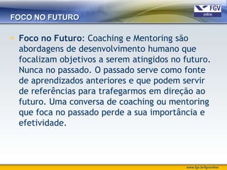 FOCO NO FUTURO

 Foco no Futuro: Coaching e Mentoring são
  abordagens de desenvolvimento humano que
  focalizam objetivos a serem atingidos no futuro.
  Nunca no passado. O passado serve como fonte
  de aprendizados anteriores e que podem servir
  de referências para trafegarmos em direção ao
  futuro. Uma conversa de coaching ou mentoring
  que foca no passado perde a sua importância e
  efetividade.



                                           www.fgv.br/fgvonline
 