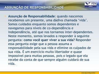 ASSUNÇÃO DE RESPONSABILIDADE

 Assunção de Responsabilidade: quando nascemos
  recebemos um presente, uma dádiva chamada „vida‟.
  Somos cuidados enquanto somos dependentes e
  navegamos para níveis de co-dependência e
  independência, até que nos tornamos inter-dependentes.
  Neste momento, somos levados a responder à seguinte
  pergunta: como você quer viver a sua vida? Responder
  essa pergunta exige que a pessoa assuma a
  responsabilidade pela sua vida e elimine os culpados de
  sua vida. É um exercício muito libertador e quase
  impossível para muitas pessoas, pois o legado que ela
  recebe da conta de que sempre alguém cuidará de sua
  vida.

                                                 www.fgv.br/fgvonline
 