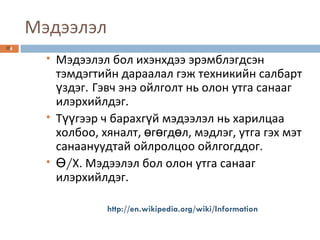 Мэдээлэл Мэдээлэл бол ихэнхдээ эрэмблэгдсэн тэмдэгтийн дараалал гэж техникийн салбарт үздэг.   Гэвч энэ ойлголт нь олон утга санааг илэрхийлдэг.   Түүгээр ч барахгүй мэдээлэл нь харилцаа холбоо, хяналт, өгөгдөл, мэдлэг, утга гэх мэт санаануудтай ойлролцоо ойлгогддог. Ө / Х. Мэдээлэл бол олон утга санааг илэрхийлдэг. http://en.wikipedia.org/wiki/Information 