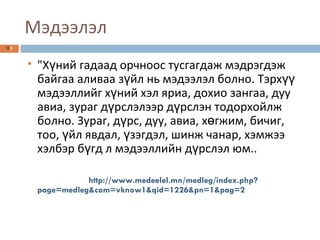 Мэдээлэл "Хүний гадаад орчноос тусгагдаж мэдрэгдэж байгаа аливаа зүйл нь мэдээлэл болно. Тэрхүү мэдээллийг хүний хэл яриа, дохио зангаа, дуу авиа, зураг дүрслэлээр дүрслэн тодорхойлж болно. Зураг, дүрс, дуу, авиа, хөгжим, бичиг, тоо, үйл явдал, үзэгдэл, шинж чанар, хэмжээ хэлбэр бүгд л мэдээллийн дүрслэл юм.. http://www.medeelel.mn/medleg/index.php?page=medleg&com=vknow1&qid=1226&pn=1&pag=2 