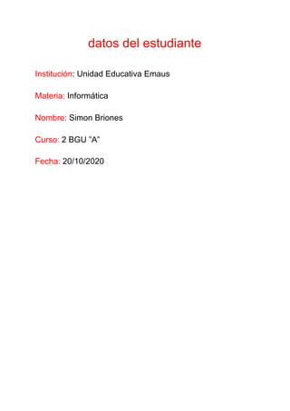 datos del estudiante
Institución​: Unidad Educativa Emaus
Materia:​ Informática
Nombre:​ Simon Briones
Curso: ​2 BGU ”A”
Fecha:​ 20/10/2020
 