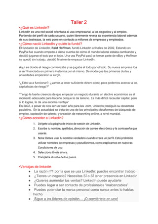 Taller 2
•¿Qué es Linkedin?
LinkedIn es una red social orientada al uso empresarial, a los negocios y al empleo.
Partiendo del perfil de cada usuario, quien libremente revela su experiencia laboral además
de sus destrezas, la web pone en contacto a millones de empresas y empleados​.
•¿Cómo nació LinkedIn y quién la fundó?
El fundador de LinkedIn,​ Reid Hoffman​, fundó LinkedIn a finales de 2002, Estando en
PayPal fue cuando empezó a darse cuenta de cómo el mundo laboral estaba cambiando y
decidió jugarse el todo por el todo. Una vez PayPal pasó a formar parte de eBay y Hoffman
se quedó sin trabajo, decidió finalmente empezar LinkedIn.
Aquí es donde el riesgo comienzaba y se jugaba el todo por el todo. Su nueva empresa iba
a ser financiada en primera instancia por el mismo. De modo que las primeras dudas y
ansiedades empezaron a surgir.
“¿Esto va a funcionar?, ¿vamos a tener suficiente dinero como para podernos acercar a los
capitalistas de riesgo?"
“Tengo la fuerte creencia de que empezar un negocio durante un declive económico es el
momento adecuado para hacerlo porque te da terreno. Es más difícil recaudar capital, pero
si lo logras, te da una enorme ventaja”
En 2002, a pesar de nos ser un buen año para las .com, LinkedIn prosiguió su desarrollo
paulatino. En la actualidad se trata de una de las principales plataformas de búsqueda de
empleo, captación de talento, y creación de networking online, a nivel mundial.
•¿Cómo acceder a Linkedin?
1. Dirígete a la página de inicio de sesión de LinkedIn. 
2. Escribe tu nombre, apellidos, dirección de correo electrónico y la contraseña que 
usarás. 
3. Nota: Debes usar tu nombre verdadero cuando crees un perfil. Está prohibido 
utilizar nombres de empresas y pseudónimos, como explicamos en nuestras 
Condiciones de uso. 
4. Selecciona Únete ahora. 
5. Completa el resto de los pasos. 
•Ventajas de linkedin
● La razón nº1 por la que se usa LinkedIn: puedes encontrar trabajo
● ¿Tienes un negocio? Necesitas SÍ o SÍ tener presencia en LinkedIn
● ¿Quieres aumentar tus ventas? LinkedIn puede ayudarte
● Puedes llegar a ser contacto de profesionales “inalcanzables”
● Puedes potenciar tu marca personal como nunca antes lo habías
hecho
● Sigue a los líderes de opinión… ¡O conviértete en uno!
 