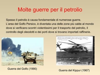 Molte guerre per il petrolio
Spesso il petrolio è causa fondamentale di numerose guerre.
L’area del Golfo Persico, è diventata una delle zone più calde al mondo
dove si verificano scontri violentissimi per il trasporto del petrolio, il
controllo degli oleodotti e dei porti dove si trovano importati raffinerie.

Guerra del Golfo (1990)

Guerra del Kippur (1967)

 
