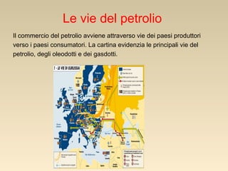 Le vie del petrolio
Il commercio del petrolio avviene attraverso vie dei paesi produttori
verso i paesi consumatori. La cartina evidenzia le principali vie del
petrolio, degli oleodotti e dei gasdotti.

 