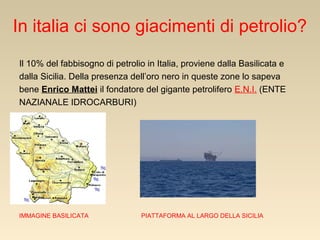 In italia ci sono giacimenti di petrolio?
Il 10% del fabbisogno di petrolio in Italia, proviene dalla Basilicata e
dalla Sicilia. Della presenza dell’oro nero in queste zone lo sapeva
bene Enrico Mattei il fondatore del gigante petrolifero E.N.I. (ENTE
NAZIANALE IDROCARBURI)

IMMAGINE BASILICATA

PIATTAFORMA AL LARGO DELLA SICILIA

 