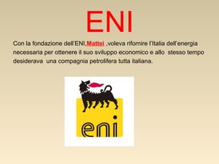 ENI
Con la fondazione dell’ENI,Mattei ,voleva rifornire l’Italia dell’energia
necessaria per ottenere il suo sviluppo economico e allo stesso tempo
desiderava una compagnia petrolifera tutta italiana.

 