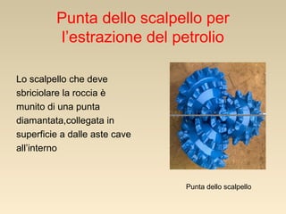 Punta dello scalpello per
l’estrazione del petrolio
Lo scalpello che deve
sbriciolare la roccia è
munito di una punta
diamantata,collegata in
superficie a dalle aste cave
all’interno

Punta dello scalpello

 