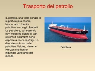 Trasporto del petrolio
IL petrolio, una volta portato in
superficie,può essere
trasportato o tramite
petroliere o con gli oleodotti.
Le petroliere, pur essendo
navi moderne dotate di vari
sistemi di sicurezza sono
esposte a rischi naufragi. Lo
dimostrano i casi delle
petroliere Valdez, Haven e
Horizon che hanno
inquinato varie aree del
mondo.

Petroliera

 