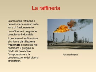 La raffineria
Giunto nella raffineria il
petrolio viene messo nella
torre di frazionamento
La raffineria è un grande
complesso industriale.
Il processo di raffinazione
si chiama distillazione
frazionata e consiste nel
riscaldare il greggio in
modo da provocare
l’evaporazione e la
condensazione dei diversi
idrocarburi.

Una raffineria

 