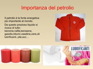Importanza del petrolio
Il petrolio è la fonte energetica
più importante al mondo.
Da questo prezioso liquido si
ricava di tutto:
benzine,nafta,kerosene,
gasolio,bitumi,vaseline,cere,oli
lubrificanti, pile,ecc…

 