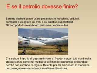 E se il petrolio dovesse finire?
Saremo costretti a non usare più le nostre macchine, cellulari,
computer e viaggiare sui treni e su autobus superaffollati.
Gli aeroporti diventerebbero dei veri e propri cimiteri.

Ci sarebbe il rischio di passare inverni al freddo, magari tutti riuniti nella
stessa stanza come nel medioevo e il mondo economico crollerebbe,
perché non avrebbe energia sufficiente per far funzionare le macchine.
Le conseguenze secondo noi sarebbero disastrose.

 