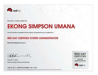 Red Hat,Inc. hereby certiﬁes that
EKONG SIMPSON UMANA
has successfully completed all the program requirements and is certiﬁed as a
RED HAT CERTIFIED SYSTEM ADMINISTRATOR
Red Hat Enterprise Linux 6
RANDOLPH. R. RUSSELL
DIRECTOR, GLOBAL CERTIFICATION PROGRAMS
JUNE 20, 2014 - CERTIFICATE NUMBER: 140-113-424
Copyright (c) 2010 Red Hat, Inc. All rights reserved. Red Hat is a registered trademark of Red Hat, Inc. Verify this certiﬁcate number at http://www.redhat.com/training/certiﬁcation/verify
 