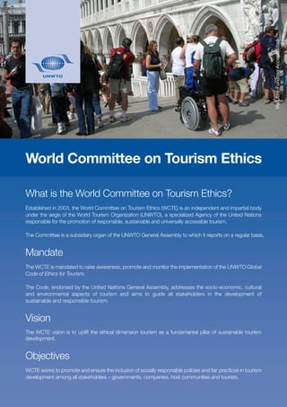 What is the World Committee on Tourism Ethics?
Established in 2003, the World Committee on Tourism Ethics (WCTE) is an independent and impartial body
under the aegis of the World Tourism Organization (UNWTO), a specialized Agency of the United Nations
responsible for the promotion of responsible, sustainable and universally accessible tourism.
The Committee is a subsidiary organ of the UNWTO General Assembly to which it reports on a regular basis.
Mandate
The WCTE is mandated to raise awareness, promote and monitor the implementation of the UNWTO Global
Code of Ethics for Tourism.
The Code, endorsed by the United Nations General Assembly, addresses the socio-economic, cultural
and environmental aspects of tourism and aims to guide all stakeholders in the development of
sustainable and responsible tourism.
Vision
The WCTE vision is to uplift the ethical dimension tourism as a fundamental pillar of sustainable tourism
development.
Objectives
WCTE works to promote and ensure the inclusion of socially responsible policies and fair practices in tourism
development among all stakeholders – governments, companies, host communities and tourists.
World Committee on Tourism Ethics
ViaLibre-FundosaAccesibilidad
 