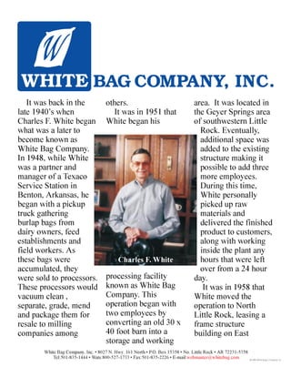 It was back in the
late 1940’s when
Charles F. White began
what was a later to
become known as
White Bag Company.
In 1948, while White
was a partner and
manager of a Texaco
Service Station in
Benton, Arkansas, he
began with a pickup
truck gathering
burlap bags from
dairy owners, feed
establishments and
field workers. As
these bags were
accumulated, they
were sold to processors.
These processors would
vacuum clean ,
separate, grade, mend
and package them for
resale to milling
companies among
others.
It was in 1951 that
White began his
processing facility
known as White Bag
Company. This
operation began with
two employees by
converting an old 30 x
40 foot barn into a
storage and working
area. It was located in
the Geyer Springs area
of southwestern Little
Rock. Eventually,
additional space was
added to the existing
structure making it
possible to add three
more employees.
During this time,
White personally
picked up raw
materials and
delivered the finished
product to customers,
along with working
inside the plant any
hours that were left
over from a 24 hour
day.
It was in 1958 that
White moved the
operation to North
Little Rock, leasing a
frame structure
building on East
Charles F. White
White Bag Company, Inc. • 8027 N. Hwy. 161 North • P.O. Box 15358 • No. Little Rock • AR 72231-5358
Tel:501-835-1444 • Wats:800-527-1733 • Fax:501-835-2226 • E-mail:webmaster@whitebag.com
BAG COMPANY, INC.
©1998 White Bag Company, Inc.
 