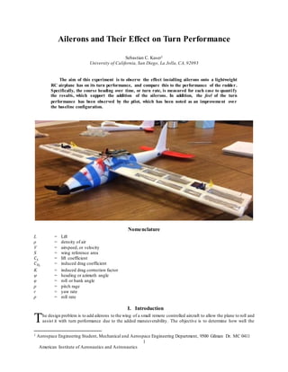American Institute of Aeronautics and Astronautics
1
Ailerons and Their Effect on Turn Performance
Sebastian C. Kaser1
University of California, San Diego, La Jolla, CA, 92093
The aim of this experiment is to observe the effect installing ailerons onto a lightweight
RC airplane has on its turn performance, and compare this to the performance of the rudder.
Specifically, the course heading over time, or turn rate, is measured for each case to quantify
the results, which support the addition of the ailerons. In addition, the feel of the turn
performance has been observed by the pilot, which has been noted as an improvement over
the baseline configuration.
Nomenclature
L = Lift
ρ = density of air
V = airspeed, or velocity
S = wing reference area
𝐶 𝐿 = lift coefficient
𝐶 𝐷𝑖
= induced drag coefficient
K = induced drag correction factor
ψ = heading or azimuth angle
φ = roll or bank angle
p = pitch rage
r = yaw rate
p = roll rate
I. Introduction
he design problem is to add ailerons to the wing of a small remote controlled aircraft to allow the plane to roll and
assist it with turn performance due to the added maneuverability. The objective is to determine how well the
1 Aerospace Engineering Student, Mechanical and Aerospace Engineering Department, 9500 Gilman Dr. MC 0411
T
 