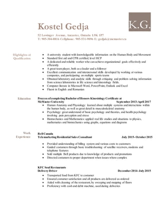 K.G.Kostel Gedja
52 Lowinger Avenue, Ancaster, Ontario L9K 1P7
T: 905-304-8816 Cellphone: 905-531-9096 E: gedjak@mcmaster.ca
Highlights of
Qualification
 A university student with knowledgeable information on the Human Body and Movement
 Standard first aid and CPR certified, level HCP
 A dedicated and reliable worker who can achieve organizational goals effectively and
efficiently
 A great team player, both as a leader and a follower
 Excellent communication and interpersonal skills developed by working at various
companies, and participating on multiple sports teams
 Obtained laboratory and analytic skills through critiquing and problem solving information
from science laboratories in life science and kinesiology fields.
 Computer literate in Microsoft Word, PowerPoint, Outlook and Excel
 Fluent in English and Romanian
Education Process ofcompleting Bachelor ofHonors Kinesiology Certificate at
McMaster University September 2013-April 2017
 Human Anatomy and Physiology: learned about multiple systems and interactions within
the human body, as well as great detail in musculoskeletal anatomy
 Psychology: great understand of basic psychology and theories, and health psychology
involving pain perception and stress
 Biomechanics and Mathematics: applied real life studies and situations to physics,
mathematics and biomechanics using graphs, equations and diagrams
Work
Experience
Bell Canada
Telemarketing Residential Sales Consultant July 2015- October 2015
 Provided understanding of billing system and various costs to customers
 Guided costumers through basic troubleshooting of satellite receivers,modems and
telephone features
 Sold multiple Bell products due to knowledge of products and promotions
 Directed costumers to proper department when issues where complex
KFC Soul Restaurants
Delivery Driver December 2014-July 2015
 Transported food from KFC to costumer
 Ensured costumer satisfaction and all products are delivered as ordered
 Aided with cleaning of the restaurant,by sweeping and mopping of floors
 Proficiency with cash and debit machine, used during deliveries
 