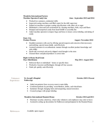 K.G.
2
Mondelez International Factory
Machine Operator/Candy Line June - September 2013 and 2014
 Worked two summers, continental shifts
 Inspected coating machines and filled report for the shift supervisor
 Helped set machines to proper coating specifications with either oil or sugar
 Maintained a clean and safe environment by cleaning machines, belts, trays and floors
 Dumped and transported candy from hand forklift to assembly line
 Aided machine operators to inspect bags and boxes to insure correct labeling and dating of
candy
Party City
Product Process August -November 2012
 Handled customers with care by offering special requests and concerns when necessary
and notifying special issues kindly and effectively
 Assisted customers in an enthusiastic manner through excellent product knowledge and
sales ability
 Dealt with overstock and newly shipped stock brought to the store
 Cleaned floors and placed products is correct isles
Right At Home Real Estate
Flyer Distribtuion May 2011- August 2012
 Delivered flyers to individuals’ homes at specific times  
 Worked in Ancaster and Burlington through all four seasons
 Finish job quickly and effectively
Volunteer
Experience
St. Joseph’s Hospital October 2015- Present
Endoscopy
 Aided out-patients from recovery room to main lobby
 Comforted patients by providing warm blankets, drinks, and wheelchairs
 Sanitation through changing beds and transporting unused stretchers
 Created syringes with proper labeling
Mondelez International Haunted House October 2012 and 2011
 Doorman/ security a doorway, where only volunteers and employees may enter or leave
 Assisted in setting up decorations for Halloween and participated in the Haunted House
References Available upon request
 