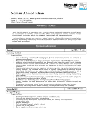 Noman Ahmed Khan
Address: House # F.127/1 Martin Quarters Jamshed Road Karachi, Pakistan
Mobile #: (+92) 331 2440280
E-Mail: Noman-ahmed@live.com
I would like to be a part of an organization where my skills and experience utilized towards the continued growth
and have an option to extend my current knowledge. I have set my targets on achieving excellence in career
through constant struggle and working in a motivating, challenging and goal oriented environment.
IT Architect / Systems Specialist with more than 3 years of experience in System Administration Windows Platform
designing, implementing and managing infrastructure applications & Storage technologies. Strong background in
Microsoft based technologies.
Responsibilities:
 Lead small to large-scale Microsoft-related projects. Evaluate customer requirements and constraints to
develop an optimal design.
 Responsible for the IT Architecture design, planning and implementation in the Unified Communications
 Be able to document designs, configurations, user acceptance tests, and project results. Provide knowledge
transfer to customer technical and management staff. Leadership and delivery of project based assignments
that encompass architecture, proof-of-concept and deployment services for Enterprise and Mid-market
customers.
 Requires advanced domain expertise, capable of both designing at the high level and actually deploying
complex solutions. The consultant should display an excellent understanding of underlying Microsoft
technologies, their deployment and support requirements/constraints. The consultant should be able to
nearly always resolve engagement requirements without having to escalate to additional resources.
 Perform system reviews of client environments and prepare finding documents outlining short and long-
term strategies.
 Discuss and present key Microsoft technologies, understand their features, components and the complexities
of upgrading and migration from earlier versions
 Facilitate and lead client configuration planning meetings for specific technology projects.
 Conduct hands-on, tool-based assessments and design future environments following Microsoft best
practices.
 Acting as the main technical point of contact between customers, account managers, and partners
 Maintaining and utilizing detailed industry knowledge, including expert working level knowledge
Responsibilities:
 Installing new hardware (servers, printers, computer workstations, etc.)
 Setting up user accounts, permissions and passwords
 Overseeing security of all systems, especially the internet, and installing antivirus protection
 Fixing network faults
 Network maintenance
 Technical support for people using the network
 Training staff on new systems
 Day to day admin and monitoring of network use
PROFESSIONAL SUMMARY
PROFESSIONAL EXPERIENCE
Wemyt April 2015 – Present
Technology Architect
Accunity LLC October 2014 - Present
IT Support Engineer
 