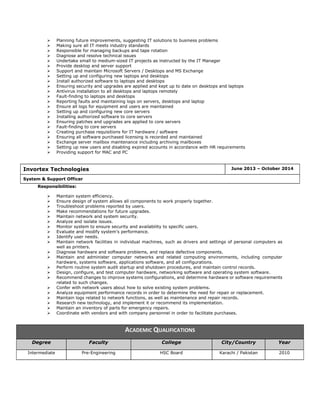  Planning future improvements, suggesting IT solutions to business problems
 Making sure all IT meets industry standards
 Responsible for managing backups and tape rotation
 Diagnose and resolve technical issues
 Undertake small to medium-sized IT projects as instructed by the IT Manager
 Provide desktop and server support
 Support and maintain Microsoft Servers / Desktops and MS Exchange
 Setting up and configuring new laptops and desktops
 Install authorized software to laptops and desktops
 Ensuring security and upgrades are applied and kept up to date on desktops and laptops
 Antivirus installation to all desktops and laptops remotely
 Fault-finding to laptops and desktops
 Reporting faults and maintaining logs on servers, desktops and laptop
 Ensure all logs for equipment and users are maintained
 Setting up and configuring new core servers
 Installing authorized software to core servers
 Ensuring patches and upgrades are applied to core servers
 Fault-finding to core servers
 Creating purchase requisitions for IT hardware / software
 Ensuring all software purchased licensing is recorded and maintained
 Exchange server mailbox maintenance including archiving mailboxes
 Setting up new users and disabling expired accounts in accordance with HR requirements
 Providing support for MAC and PC
Responsibilities:
 Maintain system efficiency.
 Ensure design of system allows all components to work properly together.
 Troubleshoot problems reported by users.
 Make recommendations for future upgrades.
 Maintain network and system security.
 Analyze and isolate issues.
 Monitor system to ensure security and availability to specific users.
 Evaluate and modify system's performance.
 Identify user needs.
 Maintain network facilities in individual machines, such as drivers and settings of personal computers as
well as printers.
 Diagnose hardware and software problems, and replace defective components.
 Maintain and administer computer networks and related computing environments, including computer
hardware, systems software, applications software, and all configurations.
 Perform routine system audit startup and shutdown procedures, and maintain control records.
 Design, configure, and test computer hardware, networking software and operating system software.
 Recommend changes to improve systems configurations, and determine hardware or software requirements
related to such changes.
 Confer with network users about how to solve existing system problems.
 Analyze equipment performance records in order to determine the need for repair or replacement.
 Maintain logs related to network functions, as well as maintenance and repair records.
 Research new technology, and implement it or recommend its implementation.
 Maintain an inventory of parts for emergency repairs.
 Coordinate with vendors and with company personnel in order to facilitate purchases.
Invortex Technologies June 2013 – October 2014
System & Support Officer
ACADEMIC QUALIFICATIONS
Degree Faculty College City/Country Year
Intermediate Pre-Engineering HSC Board Karachi / Pakistan 2010
 