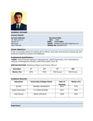 VAIBHAV VICHARE
Contact Details
Current Address Personal Data
At. Navi panvel , Sex: Male
Sector-9 , DOB: 12-5-1994
Sai krupa Email: vaibhavvichare2011@gmail.com
Navi Mumbai Mobile No: 8928847010
Career objective:-
To be a successful person by putting all my efforts, hard work and sincerity towards job with
positively accepting remarks and feedbacks.
Professional Qualification:-
PGDM - Post Graduate Diploma in Management, (AICTE Approved), from International
Institute of Management Studies (IIMS Pune) batch 2014-16
SPECIALIZATION: Marketing (Major) and Finance (Minor)
Semester 1st
2nd
3rd
4th
Marks (%) 65% 60% Will Pursue Will Pursue
Academic Records:
Education University/College Name Year of
Passing
Marks (%)
B.COM MUMBAI UNIVERSITY 2014 57%
Higher Secondary C.H HIGH SCHOOL 2011 56%
High School JANTA VIDYALAY 2009 56%
Experience
 