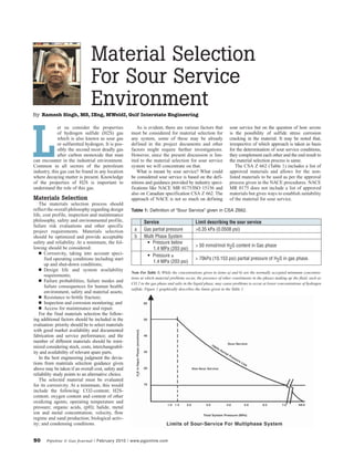 50 Pipeline & Gas Journal / February 2010 / www.pgjonline.com
Material Selection
For Sour Service
Environment
et us consider the properties
of hydrogen sulfide (H2S) gas
which is also known as sour gas
or sulfuretted hydrogen. It is pos-
sibly the second most deadly gas
after carbon monoxide that man
can encounter in the industrial environment.
Common in all sectors of the petroleum
industry, this gas can be found in any location
where decaying matter is present. Knowledge
of the properties of H2S is important to
understand the role of this gas.
Materials Selection
The materials selection process should
reflect the overall philosophy regarding design
life, cost profile, inspection and maintenance
philosophy, safety and environmental profile,
failure risk evaluations and other specific
project requirements. Materials selection
should be optimized and provide acceptable
safety and reliability. At a minimum, the fol-
lowing should be considered:
n Corrosivity, taking into account speci-
fied operating conditions including start
up and shut-down conditions;
n Design life and system availability
requirements;
n Failure probabilities, failure modes and
failure consequences for human health,
environment, safety and material assets;
n Resistance to brittle fracture;
n Inspection and corrosion monitoring; and
n Access for maintenance and repair.
For the final materials selection the follow-
ing additional factors should be included in the
evaluation: priority should be to select materials
with good market availability and documented
fabrication and service performance; and the
number of different materials should be mini-
mized considering stock, costs, interchangeabil-
ity and availability of relevant spare parts.
In the best engineering judgment the devia-
tions from materials selection guidance given
above may be taken if an overall cost, safety and
reliability study points to an alternative choice.
The selected material must be evaluated
for its corrosivity. At a minimum, this would
include the following: CO2-content; H2S-
content; oxygen content and content of other
oxidizing agents; operating temperature and
pressure; organic acids, (pH); halide, metal
ion and metal concentration; velocity, flow
regime and sand production; biological activ-
ity; and condensing conditions.
As is evident, there are various factors that
must be considered for material selection for
any system, some of these may be already
defined in the project documents and other
factors might require further investigations.
However, since the present discussion is lim-
ited to the material selection for sour service
system we will concentrate on that.
What is meant by sour service? What could
be considered sour service is based on the defi-
nitions and guidance provided by industry speci-
fications like NACE MR 0175/ISO 15156 and
also on Canadian specification CSA Z 662. The
approach of NACE is not so much on defining
sour service but on the question of how severe
is the possibility of sulfide stress corrosion
cracking in the material. It may be noted that,
irrespective of which approach is taken as basis
for the determination of sour service conditions,
they complement each other and the end result to
the material selection process is same.
The CSA Z 662 (Table 1) includes a list of
approved materials and allows for the non-
listed materials to be used as per the approval
process given in the NACE procedures. NACE
MR 0175 does not include a list of approved
materials but gives ways to establish suitability
of the material for sour service.
L
Service Limit describing the sour service
a Gas partial pressure >0.35 kPa (0.0508 psi)
b Multi Phase System
Pressure below•
1.4 MPa (203 psi)
> 50 mmol/mol H2S content in Gas phase
Pressure• ≥
1.4 MPa (203 psi)
> 70kPa (10.153 psi) partial pressure of H2S in gas phase.
Note For Table 1: While the concentrations given in items a) and b) are the normally accepted minimum concentra-
tions at which material problems occur, the presence of other constituents in the phases making up the fluid, such as
CO 2 in the gas phase and salts in the liquid phase, may cause problems to occur at lower concentrations of hydrogen
sulfide. Figure 1 graphically describes the limits given in the Table 1.
Table 1: Definition of “Sour Service” given in CSA Z662.
By Ramesh Singh, MS, IEng, MWeldI, Gulf Interstate Engineering
 