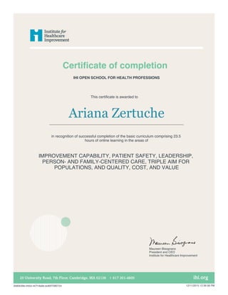 Certificate of completion
This certificate is awarded to
Ariana Zertuche
in recognition of successful completion of the basic curriculum comprising 23.5
hours of online learning in the areas of
IMPROVEMENT CAPABILITY, PATIENT SAFETY, LEADERSHIP,
PERSON- AND FAMILY-CENTERED CARE, TRIPLE AIM FOR
POPULATIONS, AND QUALITY, COST, AND VALUE
IHI OPEN SCHOOL FOR HEALTH PROFESSIONS
Maureen Bisognano
President and CEO
Institute for Healthcare Improvement
2b80b39e-045d-447f-8a9e-ec80f7080724 12/11/2015 12:36:58 PM
 