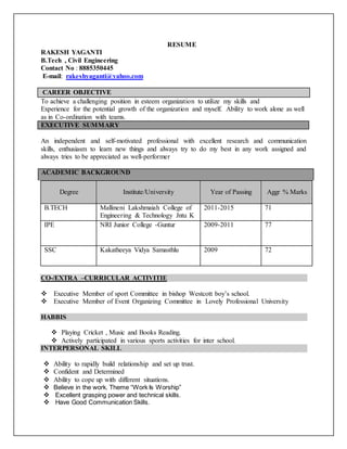 RESUME
RAKESH YAGANTI
B.Tech , Civil Engineering
Contact No : 8885350445
E-mail: rakeshyaganti@yahoo.com
CAREER OBJECTIVE
To achieve a challenging position in esteem organization to utilize my skills and
Experience for the potential growth of the organization and myself. Ability to work alone as well
as in Co-ordination with teams.
EXECUTIVE SUMMARY
An independent and self-motivated professional with excellent research and communication
skills, enthusiasm to learn new things and always try to do my best in any work assigned and
always tries to be appreciated as well-performer
ACADEMIC BACKGROUND
Degree Institute/University Year of Passing Aggr % Marks
B.TECH Mallineni Lakshmaiah College of
Engineering & Technology Jntu K
2011-2015 71
IPE NRI Junior College -Guntur 2009-2011 77
SSC Kakatheeya Vidya Samasthlu 2009 72
CO-/EXTRA –CURRICULAR ACTIVITIE
 Executive Member of sport Committee in bishop Westcott boy’s school.
 Executive Member of Event Organizing Committee in Lovely Professional University
HABBIS
 Playing Cricket , Music and Books Reading.
 Actively participated in various sports activities for inter school.
INTERPERSONAL SKILL
 Ability to rapidly build relationship and set up trust.
 Confident and Determined
 Ability to cope up with different situations.
 Believe in the work. Theme “Work Is Worship”
 Excellent grasping power and technical skills.
 Have Good Communication Skills.
 