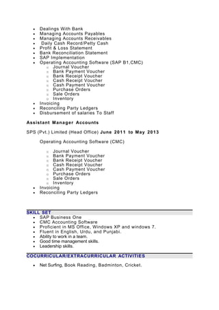 • Dealings With Bank
• Managing Accounts Payables
• Managing Accounts Receivables
• Daily Cash Record/Petty Cash
• Profit & Loss Statement
• Bank Reconciliation Statement
• SAP Implementation
• Operating Accounting Software (SAP B1,CMC)
o Journal Voucher
o Bank Payment Voucher
o Bank Receipt Voucher
o Cash Receipt Voucher
o Cash Payment Voucher
o Purchase Orders
o Sale Orders
o Inventory
• Invoicing
• Reconciling Party Ledgers
• Disbursement of salaries To Staff
Assistant Manager Accounts
SPS (Pvt.) Limited (Head Office) June 2011 to May 2013
Operating Accounting Software (CMC)
o Journal Voucher
o Bank Payment Voucher
o Bank Receipt Voucher
o Cash Receipt Voucher
o Cash Payment Voucher
o Purchase Orders
o Sale Orders
o Inventory
• Invoicing
• Reconciling Party Ledgers
SKILL SET
• SAP Business One
• CMC Accounting Software
• Proficient in MS Office, Windows XP and windows 7.
• Fluent in English, Urdu, and Punjabi.
• Ability to work in a team.
• Good time management skills.
• Leadership skills.
COCURRICULAR/EXTRACURRICULAR ACTIVITIES
• Net Surfing, Book Reading, Badminton, Cricket.
 