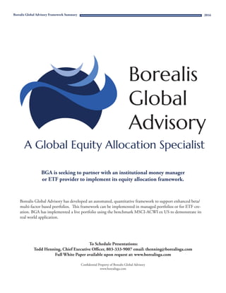 Confidential Property of Borealis Global Advisory
www.borealisga.com
Borealis Global Advisory Framework Summary
BGA is seeking to partner with an institutional money manager
or ETF provider to implement its equity allocation framework.
Borealis Global Advisory has developed an automated, quantitative framework to support enhanced beta/
multi-factor based portfolios. This framework can be implemented in managed portfolios or for ETF cre-
ation. BGA has implemented a live portfolio using the benchmark MSCI-ACWI ex US to demonstrate its
real world application.
To Schedule Presentations:
Todd Henning, Chief Executive Officer, 803-333-9007 email: thenning@borealisga.com
Full White Paper available upon request at: www.borealisga.com
2016
 