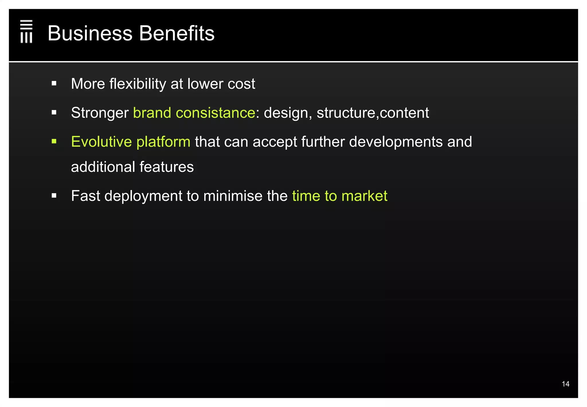 Business Benefits More flexibility at lower cost  Stronger  brand consistance : design, structure,content Evolutive platform  that can accept further developments and additional features Fast deployment to minimise the  time to market 