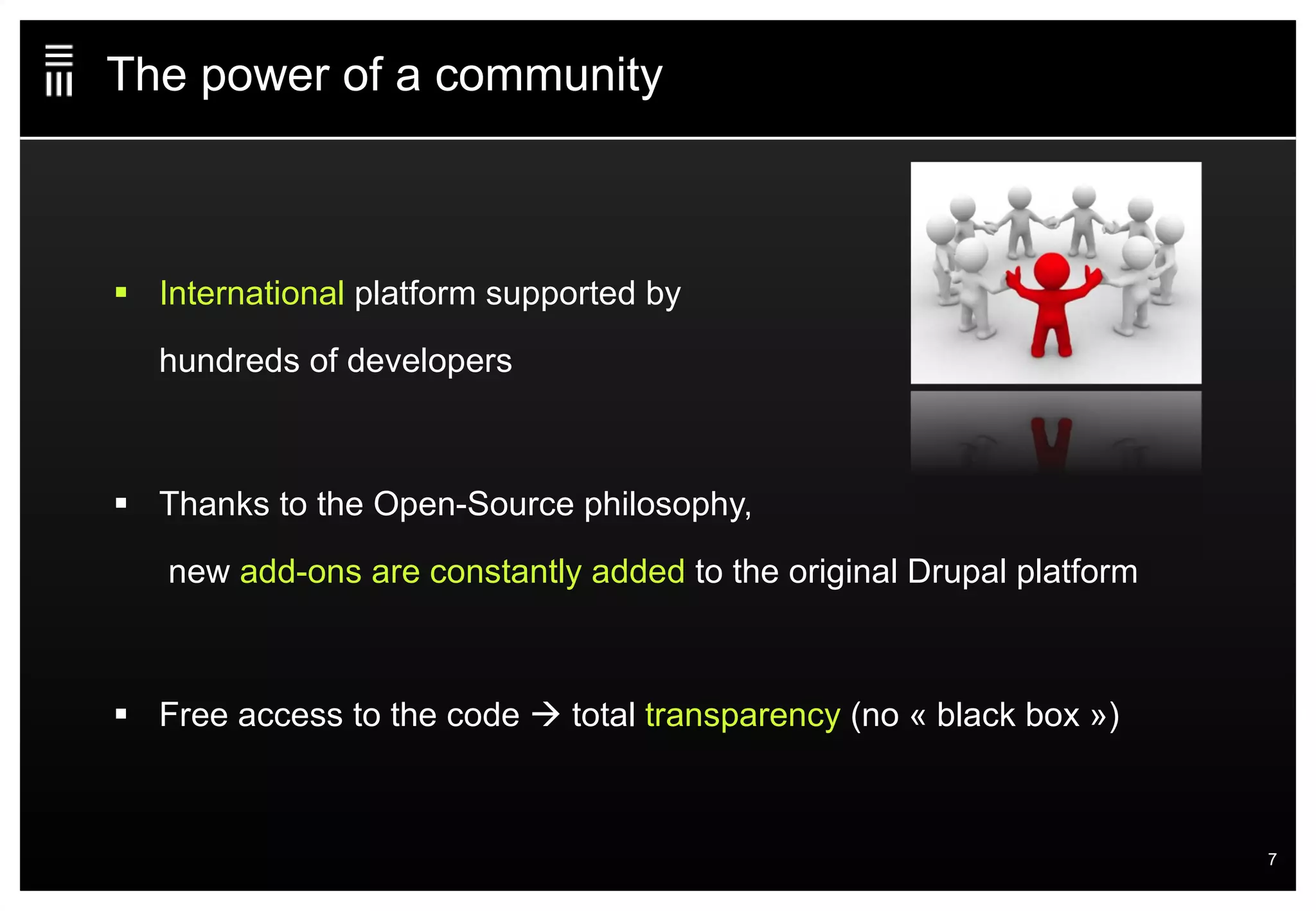 The power of a community International  platform supported by  hundreds of developers Thanks to the Open-Source philosophy,  new  add-ons are constantly added  to the original Drupal platform Free access to the code    total  transparency  (no « black box ») 