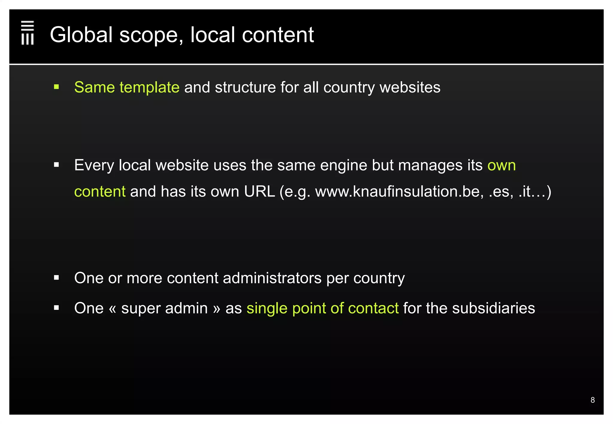Global scope, local content Same template  and structure for all country websites Every local website uses the same engine but manages its  own content  and has its own URL (e.g. www.knaufinsulation.be, .es, .it…) One or more content administrators per country One « super admin » as  single point of contact  for the subsidiaries 