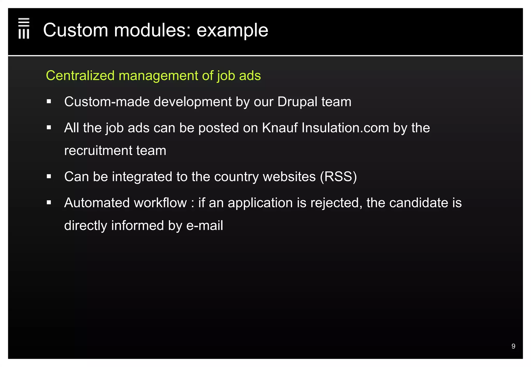 Custom modules: example Centralized management of job ads Custom-made development by our Drupal team All the job ads can be posted on Knauf Insulation.com by the recruitment team Can be integrated to the country websites (RSS) Automated workflow : if an application is rejected, the candidate is directly informed by e-mail 