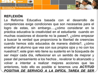REFLEXIÓN
La Reforma Educativa basada con el desarrollo de
competencias exige condiciones que son necesarias para el
logro de estas, sin embargo….¿cómo considerar en la
práctica educativa la creatividad en el estudiante cuando en
muchas ocasiones el docente no la pasee?, ¿cómo empezar
a buscar la verdad que proporciona la libertad de creencias
cuando hemos sido educados de manera distinta?, ¿cómo
enseñar al alumno que vea con sus propios ojos y no con los
nuestros?; este gran reto tiene su sustento en la búsqueda de
ser mejor cada día, reflexionar en un sentido de mejorar y
pasar del pensamiento a los hechos , revalorar lo alcanzado y
volver a intentar a realizar mejores acciones que las
anteriores, todo ello es posible si tenemos una ACTITUD
POSITIVA DE SERVICIO A LA DIFÍCIL TAREA DE SER
 