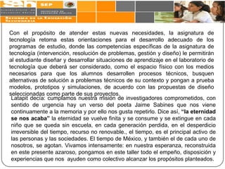 Con el propósito de atender estas nuevas necesidades, la asignatura de
tecnología retoma estas orientaciones para el desarrollo adecuado de los
programas de estudio, donde las competencias específicas de la asignatura de
tecnología (intervención, resolución de problemas, gestión y diseño) le permitirán
al estudiante diseñar y desarrollar situaciones de aprendizaje en el laboratorio de
tecnología que deberá ser considerado, como el espacio físico con los medios
necesarios para que los alumnos desarrollen procesos técnicos, busquen
alternativas de solución a problemas técnicos de su contexto y pongan a prueba
modelos, prototipos y simulaciones, de acuerdo con las propuestas de diseño
seleccionadas como parte de sus proyectos.
 Latapit decía: cumplamos nuestra misión de investigadores comprometidos, con
 sentido de urgencia hay un verso del poeta Jaime Sabines que nos viene
 continuamente a la memoria y por ello nos gusta repetirlo. Dice así, “la eternidad
 se nos acaba” la eternidad se vuelve finita y se consume y se extingue en cada
 niño que se queda sin escuela, en cada generación perdida, en el desperdicio
 irreversible del tiempo, recurso no renovable., el tiempo, es el principal activo de
 las personas y las sociedades. El tiempo de México, y también el de cada uno de
 nosotros, se agotan. Vivamos intensamente: en nuestra esperanza, reconstruida
 en este presente azaroso, pongamos en este taller todo el empeño, disposición y
 experiencias que nos ayuden como colectivo alcanzar los propósitos planteados.
 